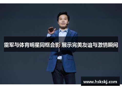 雷军与体育明星同框合影 展示完美友谊与激情瞬间