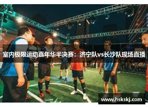 室内极限运动嘉年华半决赛：济宁队vs长沙队现场直播